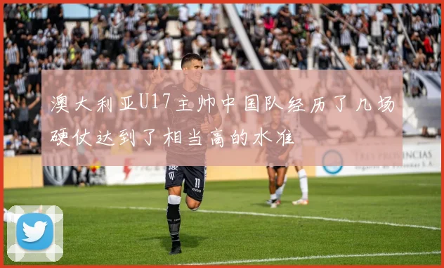 澳大利亚U17主帅中国队经历了几场硬仗达到了相当高的水准