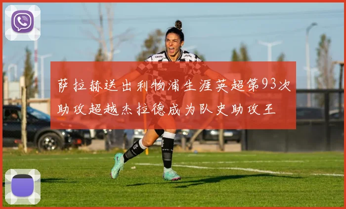萨拉赫送出利物浦生涯英超第93次助攻超越杰拉德成为队史助攻王