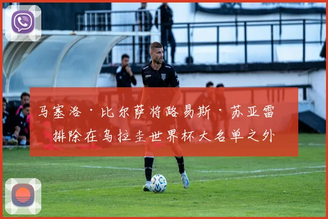 马塞洛·比尔萨将路易斯·苏亚雷斯排除在乌拉圭世界杯大名单之外