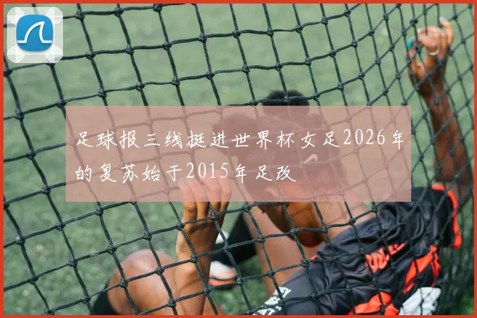 足球报三线挺进世界杯女足2026年的复苏始于2015年足改