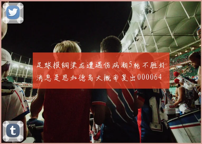 足球报铜梁龙遭遇伤病潮5轮不胜好消息是恩加德乌大概率复出0000644