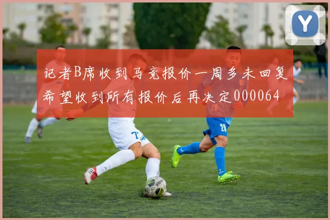 记者B席收到马竞报价一周多未回复希望收到所有报价后再决定0000644
